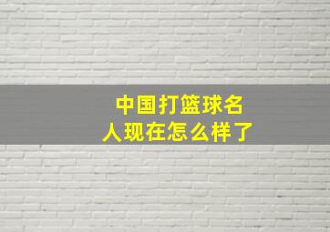 中国打篮球名人现在怎么样了