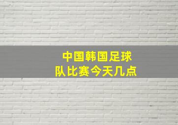 中国韩国足球队比赛今天几点