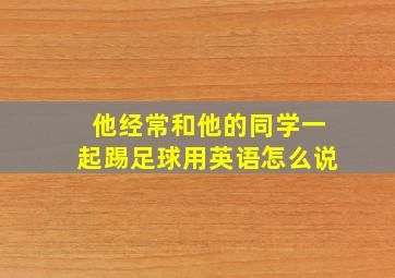 他经常和他的同学一起踢足球用英语怎么说