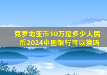 克罗地亚币10万是多少人民币2024中国银行可以换吗