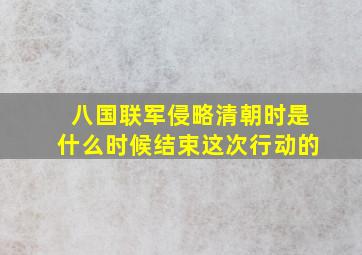 八国联军侵略清朝时是什么时候结束这次行动的