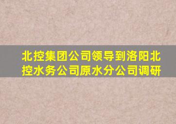 北控集团公司领导到洛阳北控水务公司原水分公司调研