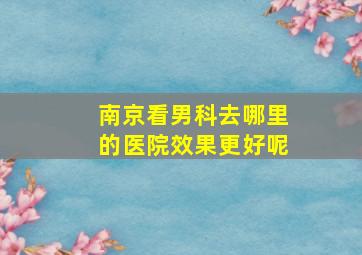 南京看男科去哪里的医院效果更好呢