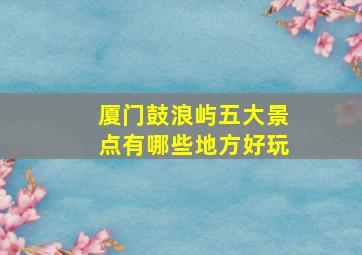 厦门鼓浪屿五大景点有哪些地方好玩