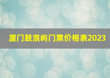 厦门鼓浪屿门票价格表2023