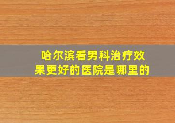 哈尔滨看男科治疗效果更好的医院是哪里的