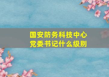 国安防务科技中心党委书记什么级别