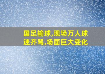 国足输球,现场万人球迷齐骂,场面巨大变化