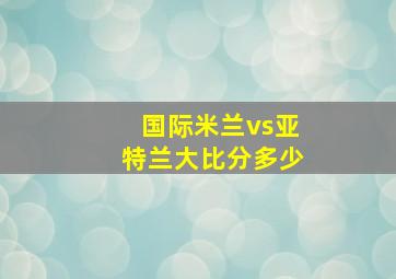 国际米兰vs亚特兰大比分多少