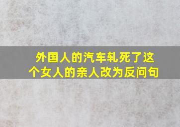 外国人的汽车轧死了这个女人的亲人改为反问句