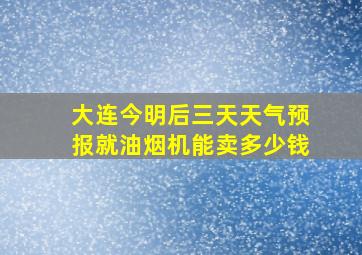 大连今明后三天天气预报就油烟机能卖多少钱