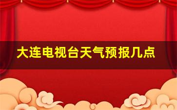 大连电视台天气预报几点