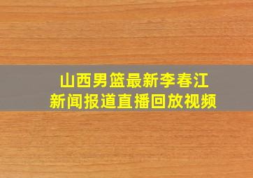 山西男篮最新李春江新闻报道直播回放视频