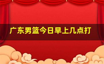 广东男篮今日早上几点打