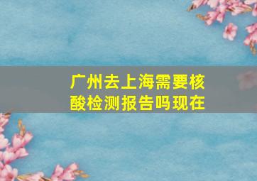 广州去上海需要核酸检测报告吗现在