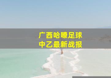 广西哈嘹足球中乙最新战报