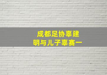 成都足协辜建明与儿子辜赛一