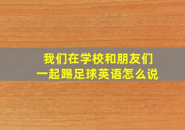 我们在学校和朋友们一起踢足球英语怎么说