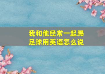 我和他经常一起踢足球用英语怎么说