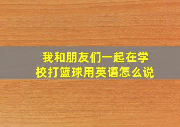 我和朋友们一起在学校打篮球用英语怎么说