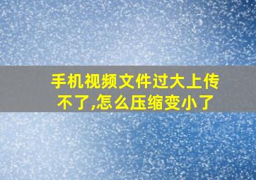 手机视频文件过大上传不了,怎么压缩变小了