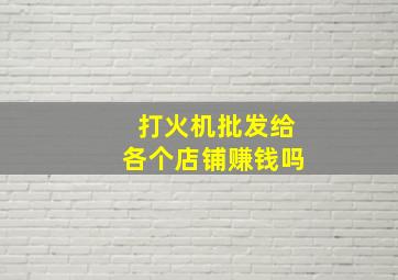 打火机批发给各个店铺赚钱吗