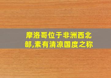 摩洛哥位于非洲西北部,素有清凉国度之称