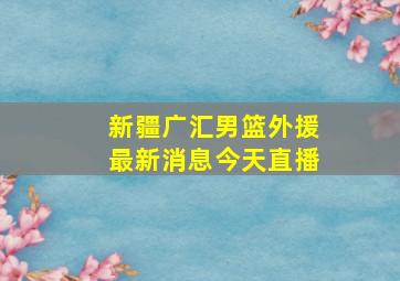 新疆广汇男篮外援最新消息今天直播