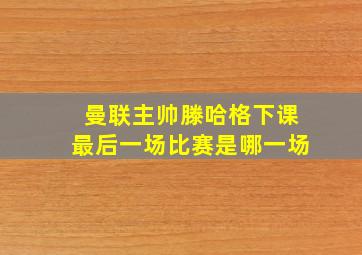 曼联主帅滕哈格下课最后一场比赛是哪一场