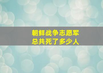 朝鲜战争志愿军总共死了多少人