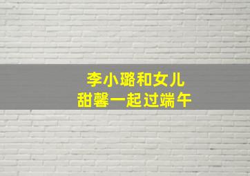 李小璐和女儿甜馨一起过端午