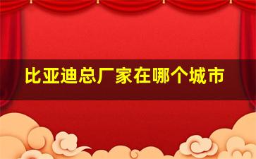 比亚迪总厂家在哪个城市