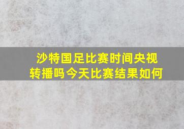 沙特国足比赛时间央视转播吗今天比赛结果如何