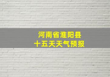 河南省淮阳县十五天天气预报