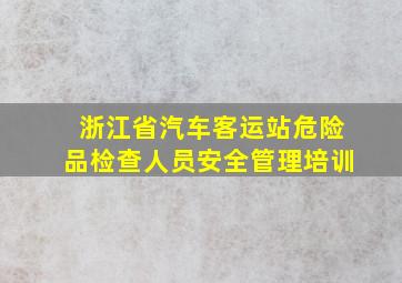 浙江省汽车客运站危险品检查人员安全管理培训