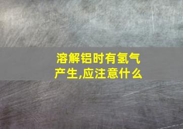 溶解铝时有氢气产生,应注意什么