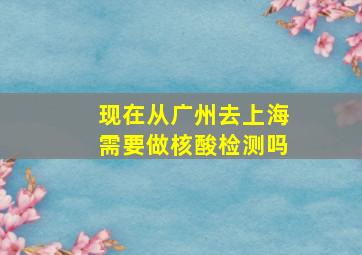 现在从广州去上海需要做核酸检测吗