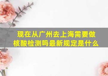 现在从广州去上海需要做核酸检测吗最新规定是什么