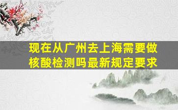 现在从广州去上海需要做核酸检测吗最新规定要求