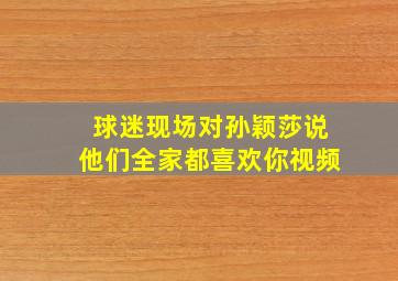 球迷现场对孙颖莎说他们全家都喜欢你视频