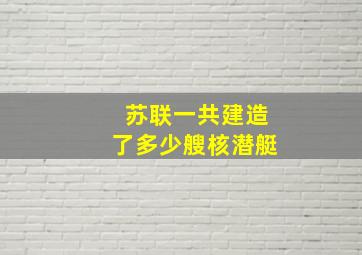 苏联一共建造了多少艘核潜艇