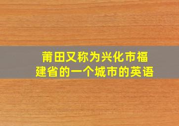 莆田又称为兴化市福建省的一个城市的英语