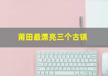 莆田最漂亮三个古镇