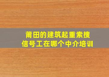 莆田的建筑起重索搜信号工在哪个中介培训