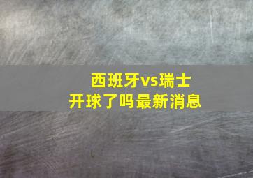 西班牙vs瑞士开球了吗最新消息