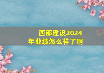 西部建设2024年业绩怎么样了啊