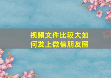 视频文件比较大如何发上微信朋友圈