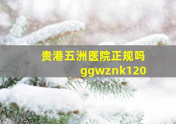 贵港五洲医院正规吗ggwznk120