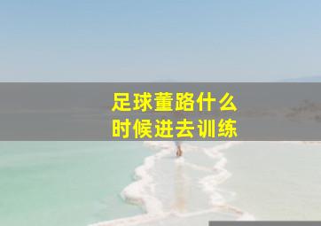 足球董路什么时候进去训练