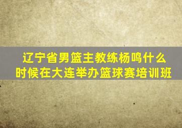 辽宁省男篮主教练杨鸣什么时候在大连举办篮球赛培训班